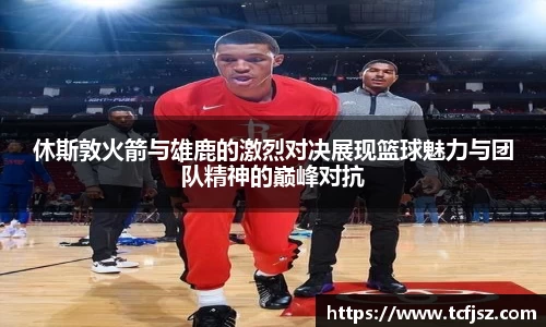 休斯敦火箭与雄鹿的激烈对决展现篮球魅力与团队精神的巅峰对抗